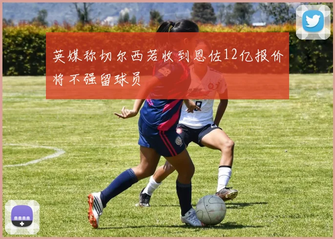 英媒称切尔西若收到恩佐12亿报价将不强留球员