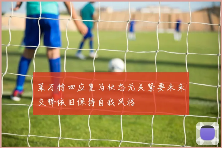 莱万特回应皇马状态无关紧要未来交锋依旧保持自我风格