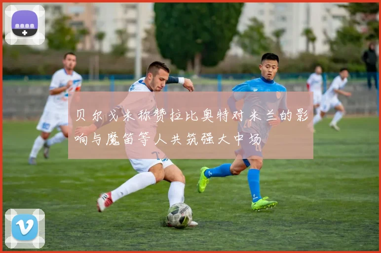 贝尔戈米称赞拉比奥特对米兰的影响与魔笛等人共筑强大中场