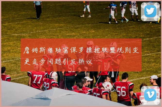 詹姆斯借助富保罗操控联盟规则变更走步问题引发热议