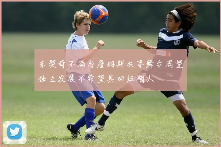 东契奇不满与詹姆斯共享舞台渴望独立发展不希望其回归湖人