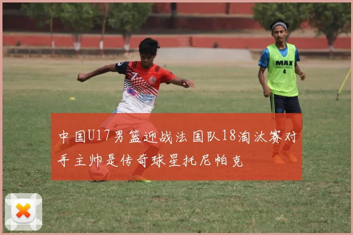 中国U17男篮迎战法国队18淘汰赛对手主帅是传奇球星托尼帕克