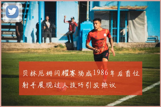贝林厄姆闪耀赛场成1986年后首位射手展现过人技巧引发热议