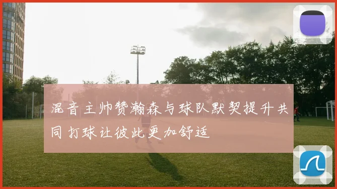 混音主帅赞瀚森与球队默契提升共同打球让彼此更加舒适
