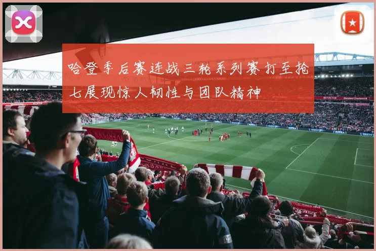 哈登季后赛连战三轮系列赛打至抢七展现惊人韧性与团队精神