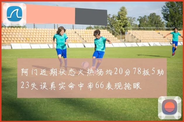阿门近期状态火热场均20分78板5助23失误真实命中率66表现抢眼