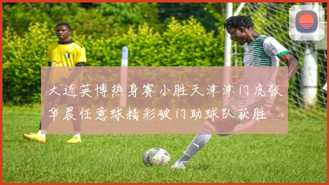 大连英博热身赛小胜天津津门虎张华晨任意球精彩破门助球队获胜