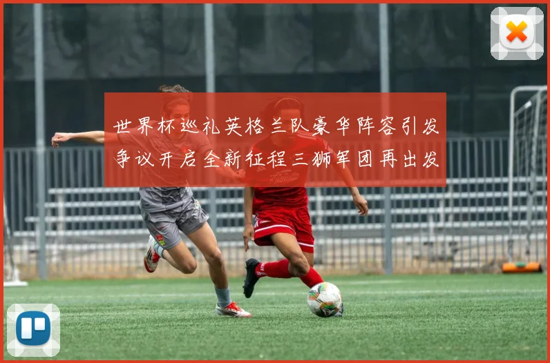 世界杯巡礼英格兰队豪华阵容引发争议开启全新征程三狮军团再出发