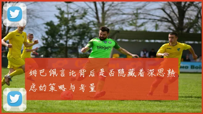 姆巴佩言论背后是否隐藏着深思熟虑的策略与考量